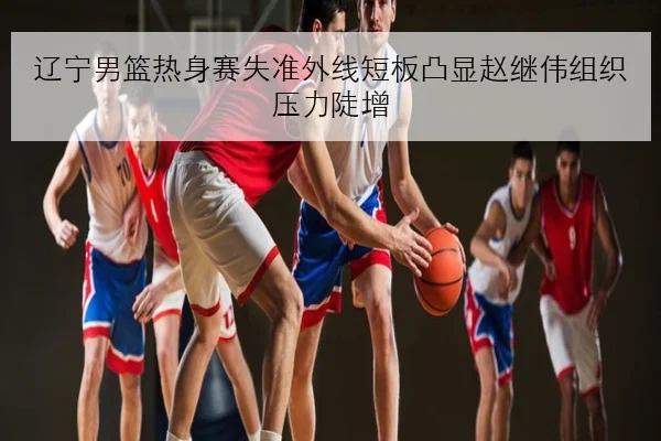 辽宁男篮热身赛失准外线短板凸显赵继伟组织压力陡增