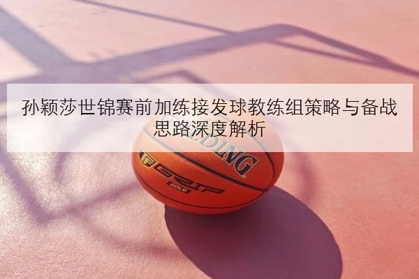 孙颖莎世锦赛前加练接发球教练组策略与备战思路深度解析